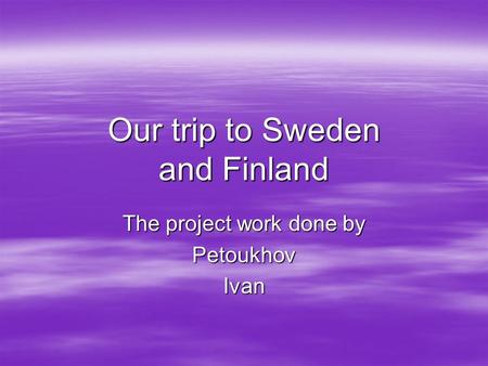 Our trip to Sweden and Finland The project work done by PetoukhovIvan.