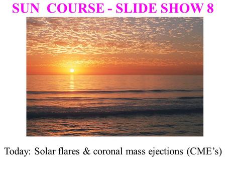 SUN COURSE - SLIDE SHOW 8 Today: Solar flares & coronal mass ejections (CME’s)