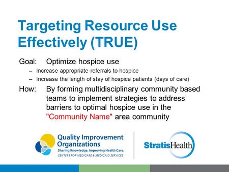 Targeting Resource Use Effectively (TRUE) Goal:Optimize hospice use –Increase appropriate referrals to hospice –Increase the length of stay of hospice.