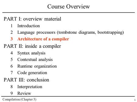 Compilation (Chapter 3) 1 Course Overview PART I: overview material 1Introduction 2Language processors (tombstone diagrams, bootstrapping) 3Architecture.