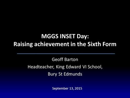 MGGS INSET Day: Raising achievement in the Sixth Form Geoff Barton Headteacher, King Edward VI School, Bury St Edmunds September 13, 2015.