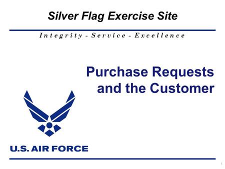 I n t e g r i t y - S e r v i c e - E x c e l l e n c e Silver Flag Exercise Site 1 Purchase Requests and the Customer.