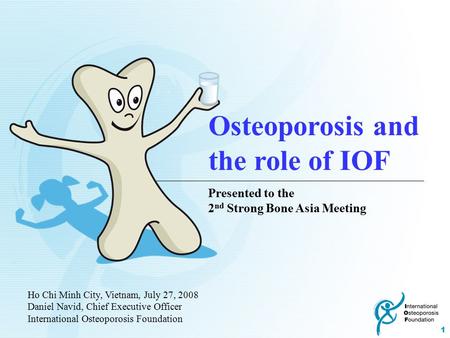 1 Ho Chi Minh City, Vietnam, July 27, 2008 Daniel Navid, Chief Executive Officer International Osteoporosis Foundation Osteoporosis and the role of IOF.