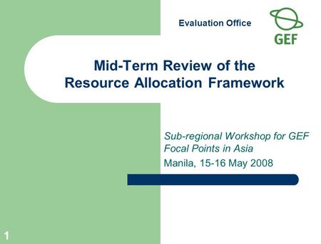 Evaluation Office 1 Mid-Term Review of the Resource Allocation Framework Sub-regional Workshop for GEF Focal Points in Asia Manila, 15-16 May 2008.