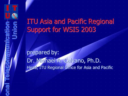 International Telecommunication Union ITU Asia and Pacific Regional Support for WSIS 2003 prepared by: Dr. Michael A. Calvano, Ph.D. Head, ITU Regional.