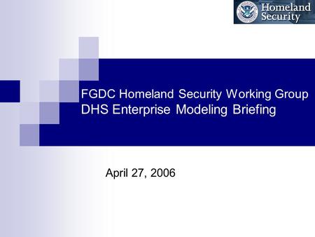 FGDC Homeland Security Working Group DHS Enterprise Modeling Briefing April 27, 2006.