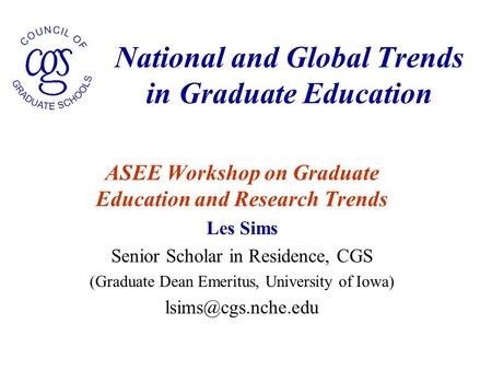 National and Global Trends in Graduate Education ASEE Workshop on Graduate Education and Research Trends Les Sims Senior Scholar in Residence, CGS (Graduate.