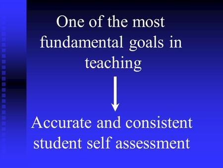 Fundamental Goal in Teaching One of the most fundamental goals in teaching Accurate and consistent student self assessment.