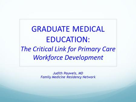 GRADUATE MEDICAL EDUCATION: The Critical Link for Primary Care Workforce Development Judith Pauwels, MD Family Medicine Residency Network.