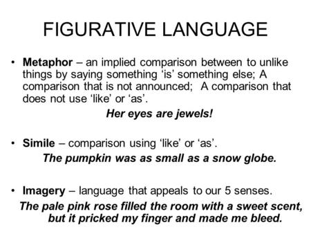 FIGURATIVE LANGUAGE Metaphor – an implied comparison between to unlike things by saying something ‘is’ something else; A comparison that is not announced;