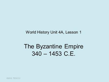 The Byzantine Empire 340 – 1453 C.E. ©2012, TESCCC World History Unit 4A, Lesson 1.