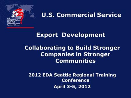 U.S. Commercial Service Collaborating to Build Stronger Companies in Stronger Communities 2012 EDA Seattle Regional Training Conference April 3-5, 2012.