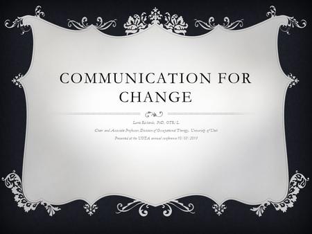 COMMUNICATION FOR CHANGE Lorie Richards, PhD, OTR/L Chair and Associate Professor, Division of Occupational Therapy, University of Utah Presented at the.