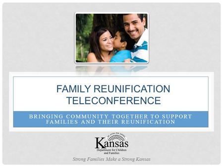 BRINGING COMMUNITY TOGETHER TO SUPPORT FAMILIES AND THEIR REUNIFICATION FAMILY REUNIFICATION TELECONFERENCE Strong Families Make a Strong Kansas.