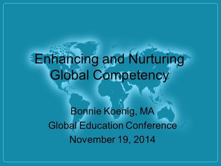 Enhancing and Nurturing Global Competency Bonnie Koenig, MA Global Education Conference November 19, 2014.