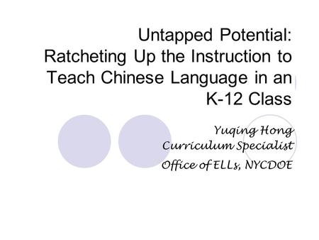 Untapped Potential: Ratcheting Up the Instruction to Teach Chinese Language in an K-12 Class Yuqing Hong Curriculum Specialist Office of ELLs, NYCDOE.