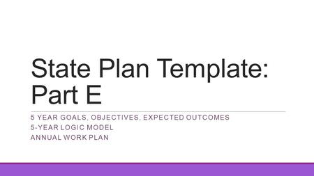 State Plan Template: Part E 5 YEAR GOALS, OBJECTIVES, EXPECTED OUTCOMES 5-YEAR LOGIC MODEL ANNUAL WORK PLAN.