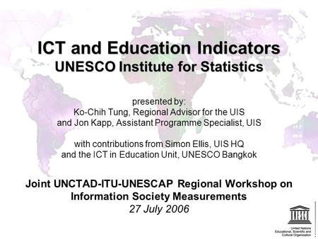 ICT and Education Indicators UNESCO Institute for Statistics presented by: Ko-Chih Tung, Regional Advisor for the UIS and Jon Kapp, Assistant Programme.