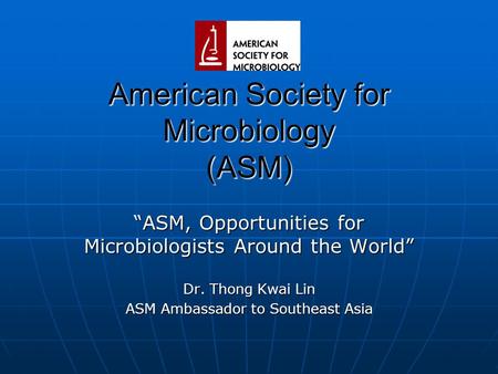 American Society for Microbiology (ASM) “ASM, Opportunities for Microbiologists Around the World” Dr. Thong Kwai Lin ASM Ambassador to Southeast Asia.