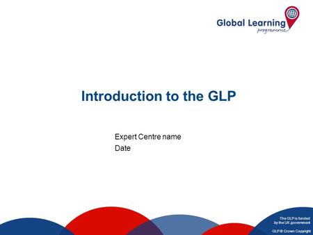 The GLP is funded by the UK government GLP © Crown Copyright Introduction to the GLP Expert Centre name Date.