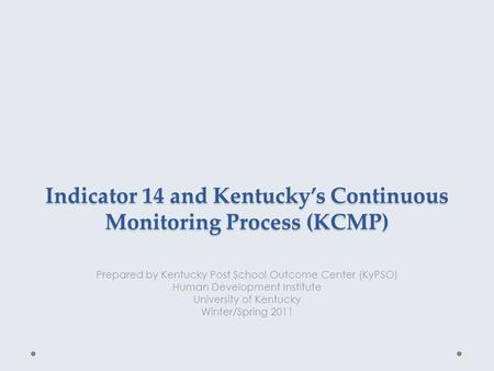 Indicator 14 and Kentucky’s Continuous Monitoring Process (KCMP) Prepared by Kentucky Post School Outcome Center (KyPSO) Human Development Institute University.