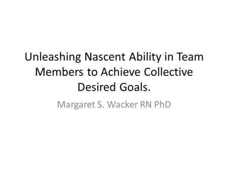 Unleashing Nascent Ability in Team Members to Achieve Collective Desired Goals. Margaret S. Wacker RN PhD.