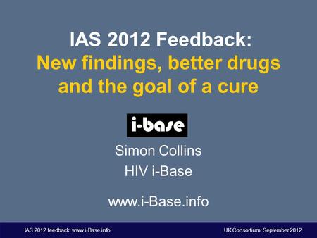 IAS 2012 feedback: www.i-Base.info UK Consortium: September 2012 IAS 2012 Feedback: New findings, better drugs and the goal of a cure Simon Collins HIV.