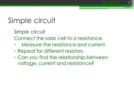 Simple circuit Connect the solar cell to a resistance. ▫ Measure the resistance and current. ▫ Repeat for different resistors. ▫ Can you find the relationship.