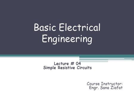 Basic Electrical Engineering Lecture # 04 Simple Resistive Circuits Course Instructor: Engr. Sana Ziafat.