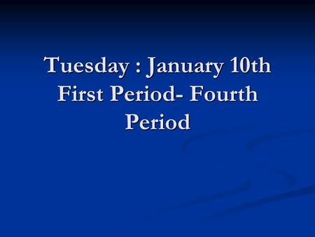 Tuesday : January 10th First Period- Fourth Period.