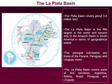 The Plata Basin covers about 3.6 million km2. The La Plata Basin is the fifth largest in the world and second only to the Amazon Basin in South America.