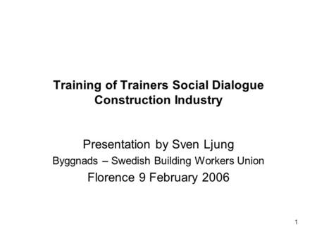 1 Training of Trainers Social Dialogue Construction Industry Presentation by Sven Ljung Byggnads – Swedish Building Workers Union Florence 9 February 2006.