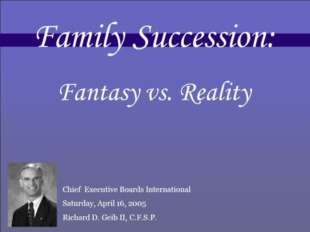 Family Succession: Fantasy vs. Reality Chief Executive Boards International Saturday, April 16, 2005 Richard D. Geib II, C.F.S.P.