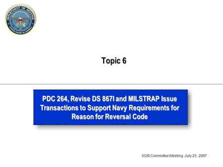 Topic 6 Topic 6 PDC 264, Revise DS 867I and MILSTRAP Issue Transactions to Support Navy Requirements for Reason for Reversal Code SDR Committee Meeting,