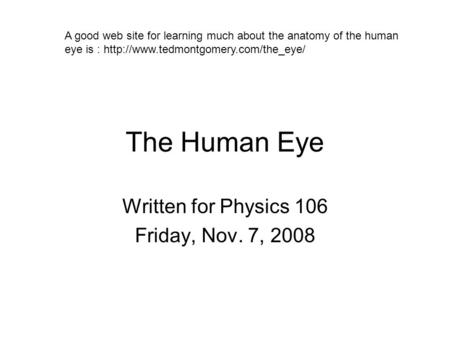 The Human Eye Written for Physics 106 Friday, Nov. 7, 2008 A good web site for learning much about the anatomy of the human eye is :