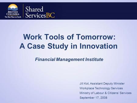 Work Tools of Tomorrow: A Case Study in Innovation Financial Management Institute Jill Kot, Assistant Deputy Minister Workplace Technology Services Ministry.