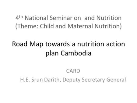 4 th National Seminar on and Nutrition (Theme: Child and Maternal Nutrition) Road Map towards a nutrition action plan Cambodia CARD H.E. Srun Darith, Deputy.