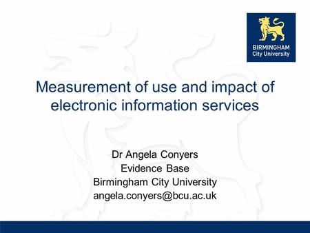Measurement of use and impact of electronic information services Dr Angela Conyers Evidence Base Birmingham City University