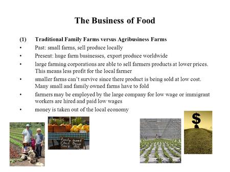 The Business of Food (1)Traditional Family Farms versus Agribusiness Farms Past: small farms, sell produce locally Present: huge farm businesses, export.