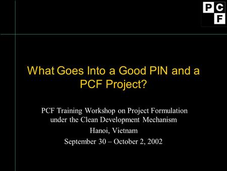 What Goes Into a Good PIN and a PCF Project? PCF Training Workshop on Project Formulation under the Clean Development Mechanism Hanoi, Vietnam September.