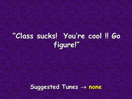 “Class sucks! You’re cool !! Go figure!” Suggested Tunes  none.