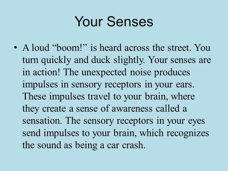 Your Senses A loud “boom!” is heard across the street. You turn quickly and duck slightly. Your senses are in action! The unexpected noise produces impulses.