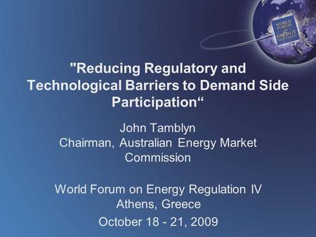 World Forum on Energy Regulation IV Athens, Greece October 18 - 21, 2009 Reducing Regulatory and Technological Barriers to Demand Side Participation“