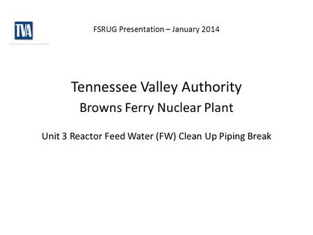 FSRUG Presentation – January 2014 Tennessee Valley Authority Browns Ferry Nuclear Plant Unit 3 Reactor Feed Water (FW) Clean Up Piping Break.