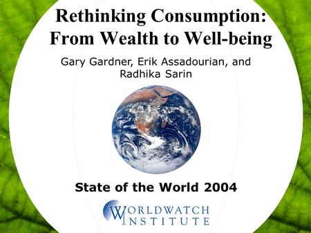 State of the World 2004 Rethinking Consumption: From Wealth to Well-being Gary Gardner, Erik Assadourian, and Radhika Sarin.