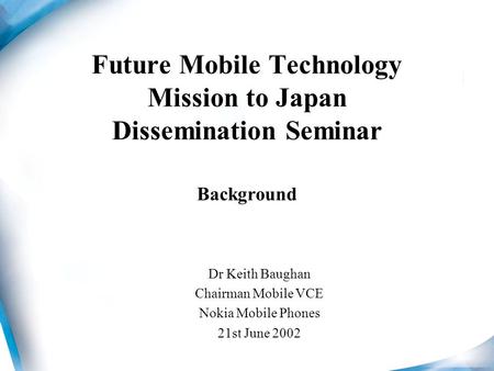 Future Mobile Technology Mission to Japan Dissemination Seminar Background Dr Keith Baughan Chairman Mobile VCE Nokia Mobile Phones 21st June 2002.