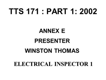 TTS 171 : PART 1: 2002 ANNEX E PRESENTER WINSTON THOMAS ELECTRICALINSPECTOR 1 ELECTRICAL INSPECTOR 1.