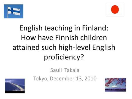 English teaching in Finland: How have Finnish children attained such high-level English proficiency? Sauli Takala Tokyo, December 13, 2010.