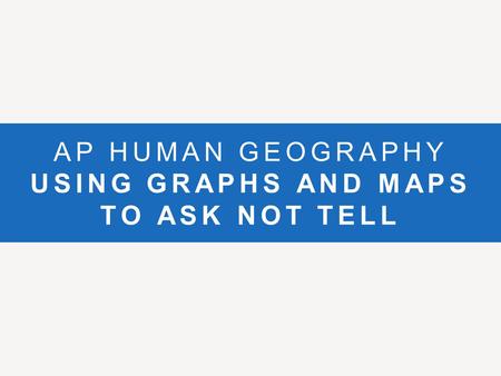 AP HUMAN GEOGRAPHY USING GRAPHS AND MAPS TO ASK NOT TELL.
