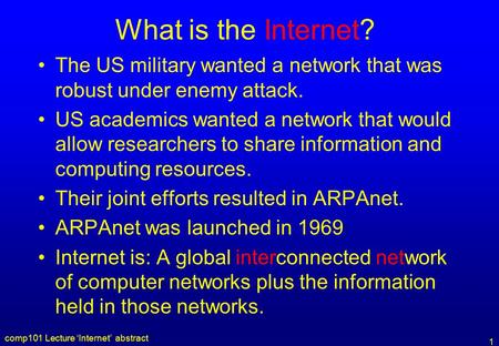 Comp101 Lecture ‘Internet’ abstract 1 What is the Internet? The US military wanted a network that was robust under enemy attack. US academics wanted a.